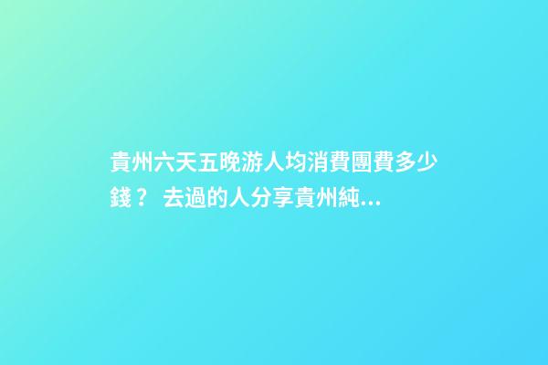 貴州六天五晚游人均消費團費多少錢？ 去過的人分享貴州純玩六天，點擊這篇全明白